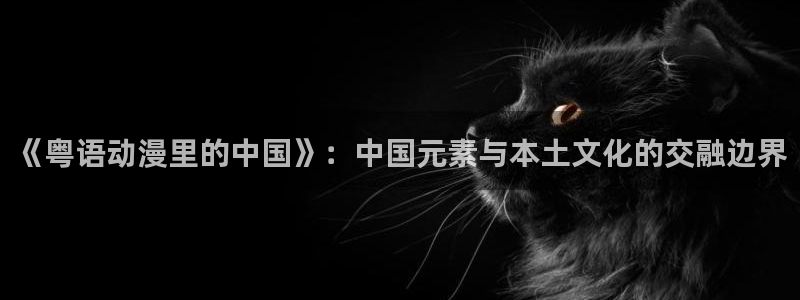 78动漫玩具网：《粤语动漫里的中国》：中国元素与本土文化的交融边界